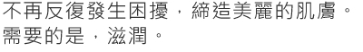 不再反復發生困擾，締造美麗的肌膚。需要的是，滋潤。