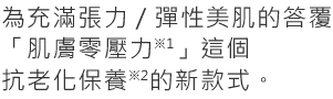 為充滿張力／彈性美肌的答覆「肌膚零壓力*1」這個 抗老化保養*2的新款式。