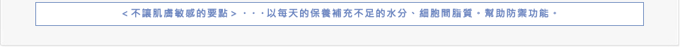 ＜不讓肌膚敏感的要點＞…以每天的保養補充不足的水分、細胞間脂質。幫助防禦功能。